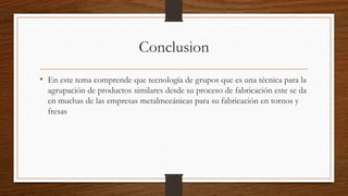 Conclusion
• En este tema comprende que tecnología de grupos que es una técnica para la
agrupación de productos similares desde su proceso de fabricación este se da
en muchas de las empresas metalmecánicas para su fabricación en tornos y
fresas
 