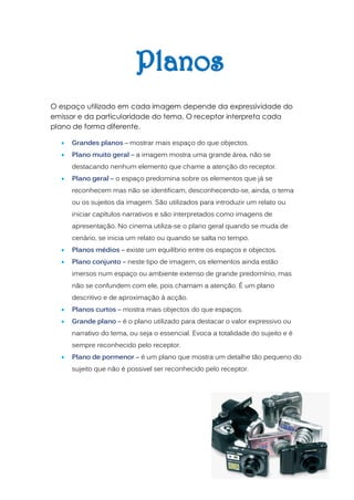 O espaço utilizado em cada imagem depende da expressividade do
emissor e da particularidade do tema. O receptor interpreta cada
plano de forma diferente.

     Grandes planos – mostrar mais espaço do que objectos.
     Plano muito geral – a imagem mostra uma grande área, não se
      destacando nenhum elemento que chame a atenção do receptor.
     Plano geral – o espaço predomina sobre os elementos que já se
      reconhecem mas não se identificam, desconhecendo-se, ainda, o tema
      ou os sujeitos da imagem. São utilizados para introduzir um relato ou
      iniciar capítulos narrativos e são interpretados como imagens de
      apresentação. No cinema utiliza-se o plano geral quando se muda de
      cenário, se inicia um relato ou quando se salta no tempo.
     Planos médios – existe um equilíbrio entre os espaços e objectos.
     Plano conjunto – neste tipo de imagem, os elementos ainda estão
      imersos num espaço ou ambiente extenso de grande predomínio, mas
      não se confundem com ele, pois chamam a atenção. É um plano
      descritivo e de aproximação á acção.
     Planos curtos – mostra mais objectos do que espaços.
     Grande plano – é o plano utilizado para destacar o valor expressivo ou
      narrativo do tema, ou seja o essencial. Evoca a totalidade do sujeito e é
      sempre reconhecido pelo receptor.
     Plano de pormenor – é um plano que mostra um detalhe tão pequeno do
      sujeito que não é possivel ser reconhecido pelo receptor.
 