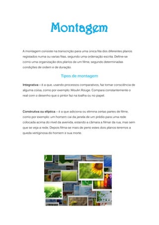 A montagem consiste na transcrição para uma única fita dos diferentes planos
registados numa ou varias fitas, segundo uma ordenação escrita. Define-se
como uma organização dos planos de um filme, segundo determinadas
condições de ordem e de duração.


                           Tipos de montagem

Integrativa – é a que, usando processos comparativos, faz tomar consciência de
alguma coisa, como por exemplo: Moulin Rouge. Compara constantemente o
real com o desenho que o pintor faz na toalha ou no papel.




Construtiva ou elíptica – é a que adiciona ou elimina certas partes de filme,
como por exemplo: um homem cai da janela de um prédio para uma rede
colocada acima do nível da avenida, estando a câmara a filmar da rua, mas sem
que se veja a rede. Depois filma-se mais de perto estes dois planos teremos a
queda vertiginosa do homem e sua morte.
 