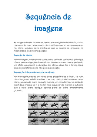 As imagens devem suceder-se, tendo em atenção a decoração, como
por exemplo: num determinado plano está um quadro sobre uma mesa.
No plano seguinte deve mostrar-se que o quadro se encontra no
mesmo local e na mesma posição.

Duração de planos

Na montagem, o tempo de cada plano deve ser controlado para que
não se perca a ligação ás anteriores. Numa cena em que se pretenda
um efeito emocional, a duração dos planos deve ter o tempo ideal
para que a referida cena não perca a emoção.

Separação, integração ou corte de planos

Na montagem/edição de vídeo pode programar-se o insert. Se num
plano longo um individuo estiver a ler uma carta pode insereir-se, nesse
plano, um grande plano da carta durante um certo tempo. No inicio do
insert deve marcar-se in e no fim não esquecer de marcar o out para
que o novo plano apague apenas parte do plano anteriormente
gravado.
 