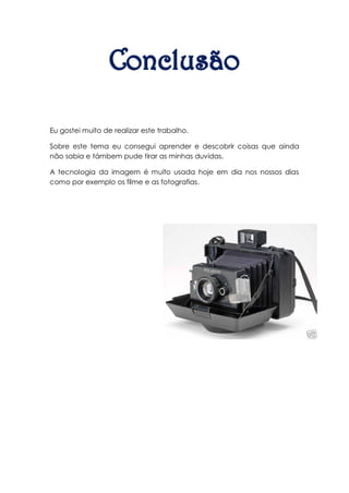 Eu gostei muito de realizar este trabalho.

Sobre este tema eu consegui aprender e descobrir coisas que ainda
não sabia e támbem pude tirar as minhas duvidas.

A tecnologia da imagem é muito usada hoje em dia nos nossos dias
como por exemplo os filme e as fotografias.
 