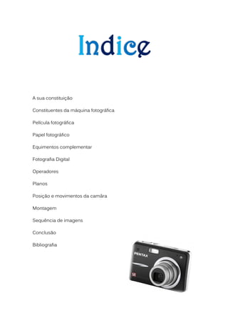 A sua constituição

Constituentes da máquina fotográfica

Película fotográfica

Papel fotográfico

Equimentos complementar

Fotografia Digital

Operadores

Planos

Posição e movimentos da camâra

Montagem

Sequência de imagens

Conclusão

Bibliografia
 
