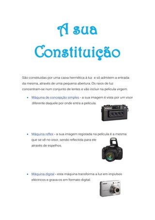 São constituídas por uma caixa hermética á luz e só admitem a entrada
da mesma, através de uma pequena abertura. Os raios de luz
concentram-se num conjunto de lentes e vão incluir na película virgem.

      Máquina de concepção simples - a sua imagem é vista por um visor
       diferente daquele por onde entra a película.




      Máquina reflex - a sua imagem registada na película é a mesma
       que se vê no visor, sendo reflectida para ele
       através de espelhos.




      Máquina digital - esta máquina transforma a luz em impulsos
       eléctricos e grava-os em formato digital.
 