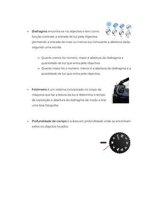    Diafragma encontra-se na objectiva e tem como
    função controlar a entrada de luz pela objectiva
    permitindo a entrada de mais ou menos luz consoante a abertura dada,
    segundo uma escola:


        Quanto menor for número, maior é abertura do diafragma e
          quantidade de luz que entra pela objectiva
        Quanto maior for o número, menor é a abertura do diafragma e a
          quantidade de luz que entra pela objectiva.




   Fotómetro é um sistema incorporado no corpo da
    máquina que faz a leitura da luz e determina o tempo
    de exposição e abertura do diafragma de modo a tirar
    uma boa fotografia.




   Profundidade de campo é a área em profundidade onde se encontram
    todos os objectos focados.
 