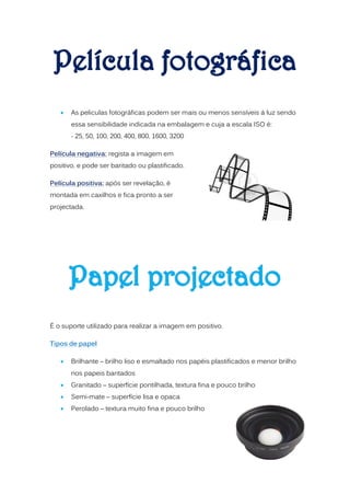    As peliculas fotográficas podem ser mais ou menos sensíveis á luz sendo
       essa sensibilidade indicada na embalagem e cuja a escala ISO é:
       - 25, 50, 100, 200, 400, 800, 1600, 3200

Película negativa: regista a imagem em
positivo, e pode ser baritado ou plastificado.

Película positiva: após ser revelação, é
montada em caxilhos e fica pronto a ser
projectada.




É o suporte utilizado para realizar a imagem em positivo.

Tipos de papel

      Brilhante – brilho liso e esmaltado nos papéis plastificados e menor brilho
       nos papeis baritados
      Granitado – superfície pontilhada, textura fina e pouco brilho
      Semi-mate – superfície lisa e opaca
      Perolado – textura muito fina e pouco brilho
 