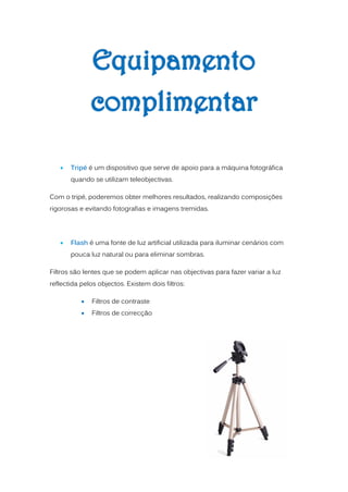    Tripé é um dispositivo que serve de apoio para a máquina fotográfica
       quando se utilizam teleobjectivas.

Com o tripé, poderemos obter melhores resultados, realizando composições
rigorosas e evitando fotografias e imagens tremidas.




      Flash é uma fonte de luz artificial utilizada para iluminar cenários com
       pouca luz natural ou para eliminar sombras.

Filtros são lentes que se podem aplicar nas objectivas para fazer variar a luz
reflectida pelos objectos. Existem dois filtros:

              Filtros de contraste
              Filtros de correcção
 