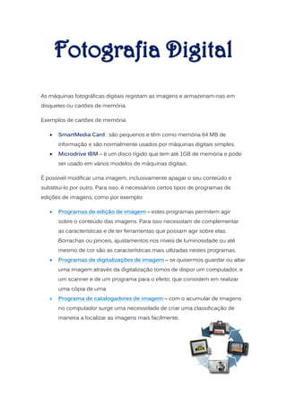 As máquinas fotográficas digitais registam as imagens e armazenam-nas em
disquetes ou cartões de memória.

Exemplos de cartões de memória:

      SmartMedia Card : são pequenos e têm como memória 64 MB de
       informação e são normalmente usados por máquinas digitais simples.
      Microdrive IBM – é um disco rígido que tem até 1GB de memória e pode
       ser usado em vários modelos de máquinas digitais.

É possível modificar uma imagem, inclusivamente apagar o seu conteúdo e
substitui-lo por outro. Para isso, é necessários certos tipos de programas de
edições de imagens, como por exemplo:

      Programas de edição de imagem – estes programas permitem agir
       sobre o conteúdo das imagens. Para isso necessitam de complementar
       as características e de ter ferramentas que possam agir sobre elas.
       Borrachas ou pinceis, ajustamentos nos níveis de luminosidade ou até
       mesmo de cor são as características mais utlizadas nestes programas.
      Programas de digitalizações de imagem – se quisermos guardar ou altar
       uma imagem através da digitalização tomos de dispor um computador, e
       um scanner e de um programa para o efeito, que consistem em realizar
       uma cópia de uma
      Programa de catalogadores de imagem – com o acumular de imagens
       no computador surge uma necessidade de criar uma classificação de
       maneira a localizar as imagens mais facilmente.
 
