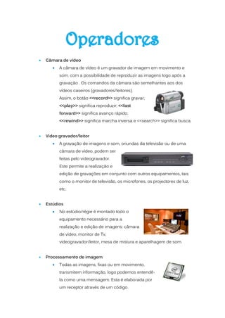    Câmara de vídeo
          A câmara de vídeo é um gravador de imagem em movimento e
           som, com a possibilidade de reproduzir as imagens logo após a
           gravação . Os comandos da câmara são semelhantes aos dos
           vídeos caseiros (gravadores/leitores).
           Assim, o botão <<record>> significa gravar;
           <<play>> significa reproduzir; <<fast
           forward>> significa avanço rápido;
           <<rewind>> significa marcha inversa e <<search>> significa busca.


   Video gravador/leitor
          A gravação de imagens e som, oriundas da televisão ou de uma
           câmara de vídeo, podem ser
           feitas pelo videogravador.
           Este permite a realização e
           edição de gravações em conjunto com outros equipamentos, tais
           como o monitor de televisão, os microfones, os projectores de luz,
           etc.


   Estúdios
          No estúdio/régie é montado todo o
           equipamento necessário para a
           realização e edição de imagens: câmara
           de vídeo, monitor de Tv,
           videogravador/leitor, mesa de mistura e aparelhagem de som.


   Processamento de imagem
          Todas as imagens, fixas ou em movimento,
           transmitem informação, logo podemos entendê-
           la como uma mensagem. Esta é elaborada por
           um receptor através de um código.
 