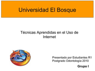 Universidad El Bosque


Técnicas Aprendidas en el Uso de
            Internet




                 Presentado por Estudiantes R1
                 Postgrado Odontología 2010
                                   Grupo I
 