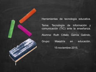 Herramientas de tecnología educativa.
Tema: Tecnología de información y
comunicación (TIC) ante la enseñanza.
Alumna: Ruth Citlalic García Galindo.
Grupo: Maestría en educación.
15-noviembre-2015.
 