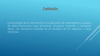 La tecnología de la información es la aplicación de ordenadores y equipos
de telecomunicación para almacenar, recuperar, transmitir y manipular
datos, con frecuencia utilizado en el contexto de los negocios u otras
empresas.
 