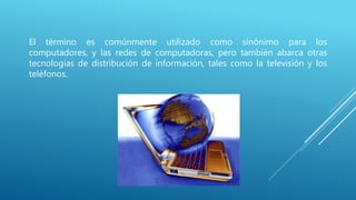 El término es comúnmente utilizado como sinónimo para los
computadores, y las redes de computadoras, pero también abarca otras
tecnologías de distribución de información, tales como la televisión y los
teléfonos.
 