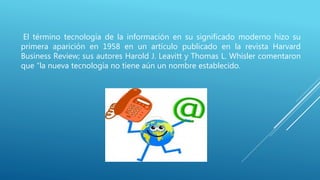 El término tecnología de la información en su significado moderno hizo su
primera aparición en 1958 en un artículo publicado en la revista Harvard
Business Review; sus autores Harold J. Leavitt y Thomas L. Whisler comentaron
que “la nueva tecnología no tiene aún un nombre establecido.
 