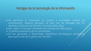 Ha permitido la innovación en cuanto a incontables medios de
comunicación. Algunos ejemplos de esto son las llamadas por los
celulares, la famosa red Internet, los emails entre otros.
Han salido al mercado infinidades de consolas de video juego.
 El perfeccionamiento de los automóviles.
Se han generado o desarrollado dispositivos tecnológicos domésticos
para que la vida de la gente sea más fácil.
 