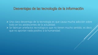  Una clara desventaja de la tecnología es que causa mucha adicción sobre
todo en los adolescentes de la actualidad.
 Se fabrican artefactos tecnológicos que no tienen mucho sentido, es decir,
que no aportan nada positivo a la humanidad.
 