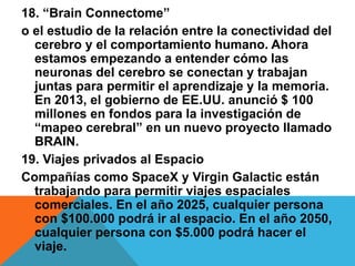 18. “Brain Connectome”
o el estudio de la relación entre la conectividad del
cerebro y el comportamiento humano. Ahora
estamos empezando a entender cómo las
neuronas del cerebro se conectan y trabajan
juntas para permitir el aprendizaje y la memoria.
En 2013, el gobierno de EE.UU. anunció $ 100
millones en fondos para la investigación de
“mapeo cerebral” en un nuevo proyecto llamado
BRAIN.
19. Viajes privados al Espacio
Compañías como SpaceX y Virgin Galactic están
trabajando para permitir viajes espaciales
comerciales. En el año 2025, cualquier persona
con $100.000 podrá ir al espacio. En el año 2050,
cualquier persona con $5.000 podrá hacer el
viaje.
 
