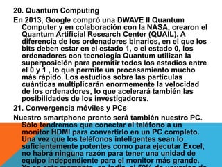 20. Quantum Computing
En 2013, Google compró una DWAVE II Quantum
Computer y en colaboración con la NASA, crearon el
Quantum Artificial Research Center (QUAIL). A
diferencia de los ordenadores binarios, en el que los
bits deben estar en el estado 1, o el estado 0, los
ordenadores con tecnología Quantum utilizan la
superposición para permitir todos los estadios entre
el 0 y 1 , lo que permite un procesamiento mucho
más rápido. Los estudios sobre las partículas
cuánticas multiplicarán enormemente la velocidad
de los ordenadores, lo que acelerará también las
posibilidades de los investigadores.
21. Convergencia móviles y PCs
Nuestro smartphone pronto será también nuestro PC.
Sólo tendremos que conectar el teléfono a un
monitor HDMI para convertirlo en un PC completo.
Una vez que los teléfonos inteligentes sean lo
suficientemente potentes como para ejecutar Excel,
no habrá ninguna razón para tener una unidad de
equipo independiente para el monitor más grande.
 