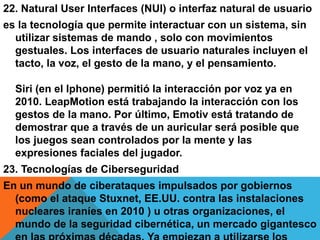 22. Natural User Interfaces (NUI) o interfaz natural de usuario
es la tecnología que permite interactuar con un sistema, sin
utilizar sistemas de mando , solo con movimientos
gestuales. Los interfaces de usuario naturales incluyen el
tacto, la voz, el gesto de la mano, y el pensamiento.
Siri (en el Iphone) permitió la interacción por voz ya en
2010. LeapMotion está trabajando la interacción con los
gestos de la mano. Por último, Emotiv está tratando de
demostrar que a través de un auricular será posible que
los juegos sean controlados por la mente y las
expresiones faciales del jugador.
23. Tecnologías de Ciberseguridad
En un mundo de ciberataques impulsados por gobiernos
(como el ataque Stuxnet, EE.UU. contra las instalaciones
nucleares iraníes en 2010 ) u otras organizaciones, el
mundo de la seguridad cibernética, un mercado gigantesco
 