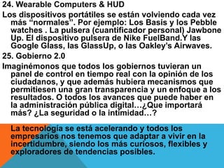 24. Wearable Computers & HUD
Los dispositivos portátiles se están volviendo cada vez
más “normales”. Por ejemplo: Los Basis y los Pebble
watches . La pulsera (cuantificador personal) Jawbone
Up. El dispositivo pulsera de Nike FuelBand.Y las
Google Glass, las GlassUp, o las Oakley’s Airwaves.
25. Gobierno 2.0
Imaginémonos que todos los gobiernos tuvieran un
panel de control en tiempo real con la opinión de los
ciudadanos, y que además hubiera mecanismos que
permitiesen una gran transparencia y un enfoque a los
resultados. O todos los avances que puede haber en
la administración pública digital…¿Que importará
más? ¿La seguridad o la intimidad…?
La tecnología se está acelerando y todos los
empresarios nos tenemos que adaptar a vivir en la
incertidumbre, siendo los más curiosos, flexibles y
exploradores de tendencias posibles.
 