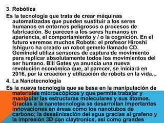 3. Robótica
Es la tecnología que trata de crear máquinas
automatizadas que pueden sustituir a los seres
humanos en entornos peligrosos o procesos de
fabricación. Se parecen a los seres humanos en
apariencia, el comportamiento y / o la cognición. En el
futuro veremos muchos Robots: el profesor Hiroshi
Ishiguro ha creado un robot gemelo llamado CD.
Geminoid utiliza sensores de captura de movimiento
para replicar absolutamente todos los movimientos del
ser humano. Bill Gates ya anuncia una nueva
revolución económica que, al parecer, se iniciará en
2016, por la creación y utilización de robots en la vida...
4. La Nanotecnología
Es la nueva tecnología que se basa en la manipulación de
materiales microscópicos y que permite trabajar y
manipular las estructuras moleculares y sus átomos.
Gracias a la nanotecnología se desarrollan importantes
innovaciones en áreas como los nanotubos de
carbono; la desalinización del agua gracias al grafeno y
la impresión 3D con claytronics, así como grandes
 