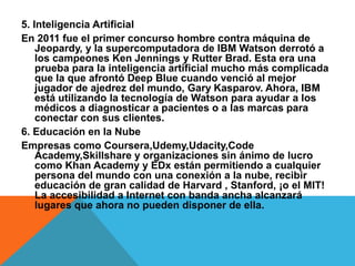 5. Inteligencia Artificial
En 2011 fue el primer concurso hombre contra máquina de
Jeopardy, y la supercomputadora de IBM Watson derrotó a
los campeones Ken Jennings y Rutter Brad. Esta era una
prueba para la inteligencia artificial mucho más complicada
que la que afrontó Deep Blue cuando venció al mejor
jugador de ajedrez del mundo, Gary Kasparov. Ahora, IBM
está utilizando la tecnología de Watson para ayudar a los
médicos a diagnosticar a pacientes o a las marcas para
conectar con sus clientes.
6. Educación en la Nube
Empresas como Coursera,Udemy,Udacity,Code
Academy,Skillshare y organizaciones sin ánimo de lucro
como Khan Academy y EDx están permitiendo a cualquier
persona del mundo con una conexión a la nube, recibir
educación de gran calidad de Harvard , Stanford, ¡o el MIT!
La accesibilidad a Internet con banda ancha alcanzará
lugares que ahora no pueden disponer de ella.
 