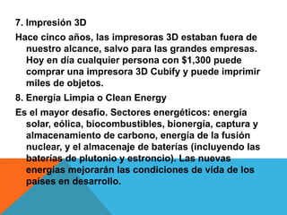 7. Impresión 3D
Hace cinco años, las impresoras 3D estaban fuera de
nuestro alcance, salvo para las grandes empresas.
Hoy en día cualquier persona con $1,300 puede
comprar una impresora 3D Cubify y puede imprimir
miles de objetos.
8. Energía Limpia o Clean Energy
Es el mayor desafío. Sectores energéticos: energía
solar, eólica, biocombustibles, bionergía, captura y
almacenamiento de carbono, energía de la fusión
nuclear, y el almacenaje de baterías (incluyendo las
baterías de plutonio y estroncio). Las nuevas
energías mejorarán las condiciones de vida de los
países en desarrollo.
 