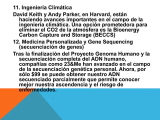 11. Ingeniería Climática
David Keith y Andy Parker, en Harvard, están
haciendo avances importantes en el campo de la
ingeniería climática. Una opción prometedora para
eliminar el CO2 de la atmósfera es la Bioenergy
Carbon Capture and Storage (BECCS)
12. Medicina Personalizada y Gene Sequencing
(secuenciación de genes)
Tras la finalización del Proyecto Genoma Humano y la
secuenciación completa del ADN humano,
compañías como 23&Me han avanzado en el campo
de la secuenciación genética personal. Ahora, por
sólo $99 se puede obtener nuestro ADN
secuenciado parcialmente que permite conocer
mejor nuestra ascendencia y el riesgo de
enfermedades.
 