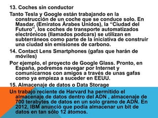 13. Coches sin conductor
Tanto Tesla y Google están trabajando en la
construcción de un coche que se conduce solo. En
Masdar, (Emiratos Árabes Unidos), la “Ciudad del
Futuro”, los coches de transporte automatizados
electrónicos (llamados podcars) se utilizan en
subterráneos como parte de la iniciativa de construir
una ciudad sin emisiones de carbono.
14. Contact Lens Smartphones (gafas que harán de
móviles)
Por ejemplo, el proyecto de Google Glass. Pronto, en
España, podremos navegar por Internet y
comunicarnos con amigos a través de unas gafas
como ya empieza a suceder en EEUU.
15. Almacenaje de datos o Data Storage
Un trabajo reciente de Harvard ha permitido el
almacenaje de datos dentro del ADN , almacenaje de
700 terabytes de datos en un solo gramo de ADN. En
2012, IBM anunció que podía almacenar un bit de
datos en tan sólo 12 átomos.
 