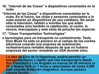 16. “Internet de las Cosas” o dispositivos conectados en la
nube
“Internet de las Cosas” o dispositivos conectados en la
nube. En el futuro, los chips y sensores conectados a la
nube estarán en dispositivos de uso cotidiano. No serán
sólo la televisión, tablets o móviles los que estén
conectados sino también la calefacción, el coche, la
nevera, marcapasos y este osito de peluche tan especial.
17. “Clean Transportation Technologies”
o tecnologías para un transporte no contaminante. Tesla
Elon Musk ha sido un pionero en el campo de los coches
eléctricos creando una empresa de automoción
norteamericana rentable después de que no hubiera
empresas del sector rentables en USA durante años.
La idea de Elon de la Hyperloop, podría permitir un
transporte limpio y rápido que nos transportaría desde
San Francisco a Los Ángeles en menos de 30 minutos (o
SF a Nueva York en 1 hora) a velocidades de hasta 4,000
mph usando levitación magnética. Aunque parezca
ciencia ficción…
 
