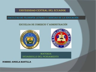 UNIVERSIDAD CENTRAL DEL ECUADOR

    FACULTAD DE FILOSOFÍA LETRAS Y CIENCIAS DE LA EDUCACIÓN

             ESCUELOA DE COMERCIO Y ADMINSTRACIÓN




                             MATERIA:
                DESARROLLO DEL PENSAMIENTO

NOMBRE: ANGELA MANTILLA
 