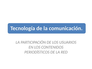 Tecnología de la comunicación.
LA PARTICIPACIÓN DE LOS USUARIOS
EN LOS CONTENIDOS
PERIODÍSTICOS DE LA RED
 