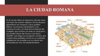 LA CIUDAD ROMANA
En el mundo itálico el urbanismo reticular tenía
una razón de carácter religioso. De los etruscos
aprendi...