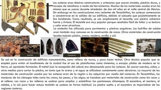 Los aztecas eran diestros constructores y artesanos que usaron cinceles, piedras duras, y
navajas de obsidiana a modo de herramientas. Muchos de los materiales usados eran los
mismos que se usaron durante alrededor de dos mil años en el valle central de México.
Sin embargo en las construcciones mas recientes de Tenochtitlan, los aztecas comenzaron
a concentrarse en la solidez de sus edificios, debido al subsuelo que paulatinamente se
iba hundiendo. Como resultado, se uso ampliamente el tezontle, una piedra volcánica
fuerte y liviana. El tezontle era muy popular porque resultaba fácil de tallar y su textura
y color eran atractivos.
tezontle Obsidiana
Estacas de madera
Cal en los frisos
Se usó en la construcción de edificios monumentales, como relleno de muros, y para hacer techos. Otra técnica popular que se
empleó para evitar el hundimiento de la ciudad fue el uso de plataformas como cimientos, o encajar pilotes de madera en la
tierra, en apretada formación. El metal (con la excepción del cobre) era desconocido para los aztecas. Se usaron cuerdas, cuñas, u
otros medios para cortar la piedra, en tanto que la arena y el agua se utilizaban comúnmente como abrasivos. La mayoría de los
materiales de construcción usados por los aztecas eran de la región o los adquirían por medio del comercio. En Tenochtitlan, los
manjares de las ciénagas tales como las ranas, los peces, y las algas, se trocaban por materiales de construcción como las rocas y
el relleno. Las rocas y los rellenos se usaban para ampliar y estabilizar las pantanosas chinampas. El escombro, el mortero, el
adobe, y la cal para hacer estuco también se usaban en forma habitual. La piedra suelta y el escombro se importaban de las
regiones costeras.
La andesita fue utilizada para pavimentos y piedras angulares. Los ladrillos de adobe
eran también muy comunes en la construcción de casas. Otros materiales de construcción
locales incluían piedra, arena, madera, arcilla y cal.
 
