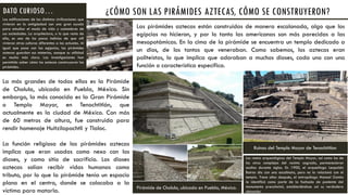¿CÓMO SON LAS PIRÁMIDES AZTECAS, CÓMO SE CONSTRUYERON?
Las pirámides aztecas están construidas de manera escalonada, algo que los
egipcios no hicieron, y por lo tanto las americanas son más parecidas a las
mesopotámicas. En la cima de la pirámide se encuentra un templo dedicado a
un dios, de los tantos que veneraban. Como sabemos, los aztecas eran
politeístas, lo que implica que adoraban a muchos dioses, cada uno con una
función o característica específica.
La más grandes de todas ellas es la Pirámide
de Cholula, ubicada en Puebla, México. Sin
embargo, la más conocida es la Gran Pirámide
o Templo Mayor, en Tenochtitlán, que
actualmente es la ciudad de México. Con más
de 60 metros de altura, fue construida para
rendir homenaje Huitzilopochtli y Tlaloc.
La función religiosa de las pirámides aztecas
implica que eran usadas como nexo con los
dioses, y como sitio de sacrificio. Los dioses
aztecas solían recibir vidas humanas como
tributo, por lo que la pirámide tenía un espacio
plano en el centro, donde se colocaba a la
víctima para matarla.
Pirámide de Cholula, ubicada en Puebla, México.
Ruinas del Templo Mayor de Tenochtitlan
Los restos arqueológicos del Templo Mayor, así como los de
los otros complejos del recinto sagrado, permanecieron
ocultos durante siglos. En 1900, el arqueólogo Leopoldo
Batres dio con una escalinata, pero no la relacionó con el
templo. Trece años después, el antropólogo Manuel Gamio
la identificó como parte de la fachada de poniente del
monumento precolonial, estableciéndose así su verdadera
ubicación.
Las edificaciones de las distintas civilizaciones que
vivieron en la antigüedad son una gran ayuda
para estudiar el modo de vida y costumbres de
sus sociedades. La arquitectura, o lo que resta de
ella, es uno de los pocos indicios de que allí
vivieron otras culturas diferentes a las actuales. Al
igual que pasa con las egipcias, las pirámides
aztecas guardan sus misterios, aunque su utilidad
es mucho más clara. Las investigaciones han
permitido saber cómo los aztecas construyeron las
pirámides.
DATO CURIOSO…
 