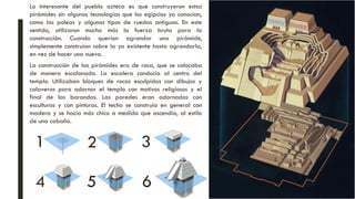 La construcción de las pirámides era de roca, que se colocaba
de manera escalonada. La escalera conducía al centro del
templo. Utilizaban bloques de rocas esculpidas con dibujos y
calaveras para adornar el templo con motivos religiosos y el
final de las barandas. Las paredes eran adornadas con
esculturas y con pinturas. El techo se construía en general con
madera y se hacía más chico a medida que ascendía, al estilo
de una cabaña.
Lo interesante del pueblo azteca es que construyeron estas
pirámides sin algunas tecnologías que los egipcios ya conocían,
como las poleas y algunos tipos de ruedas antiguas. En este
sentido, utilizaron mucho más la fuerza bruta para la
construcción. Cuando querían agrandar una pirámide,
simplemente construían sobre la ya existente hasta agrandarla,
en vez de hacer una nueva.
1 2 3
4 5 6
 