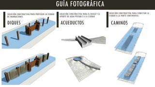 GUÍA FOTOGRÁFICA
SOLUCIÓN CONSTRUCTIVA PARA PROTEGER LA CIUDAD
DE INUNDACIONES
DIQUES
SOLUCIÓN CONSTRUCTIVA PARA EL RIEGO Y EL
APORTE DE AGUA POTABLE A LA CIUDAD
ACUEDUCTOS
SOLUCIÓN CONSTRUCTIVA PARA CONECTAR LA
CIUDAD A LA PARTE CONTINENTAL.
CAMINOS
 