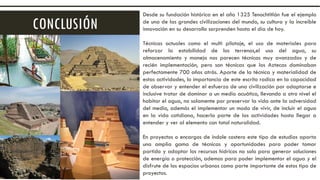 CONCLUSIÓN
Desde su fundación histórica en el año 1325 Tenochtitlán fue el ejemplo
de una de las grandes civilizaciones del mundo, su cultura y la increíble
innovación en su desarrollo sorprenden hasta el día de hoy.
Técnicas actuales como el multi pilotaje, el uso de materiales para
reforzar la estabilidad de los terrenos,el uso del agua, su
almacenamiento y manejo nos parecen técnicas muy avanzadas y de
recién implementación, pero son técnicas que los Aztecas dominaban
perfectamente 700 años atrás. Aparte de la técnica y materialidad de
estas actividades, lo importancia de este escrito radica en la capacidad
de observar y entender el esfuerzo de una civilización por adaptarse e
inclusive tratar de dominar a un medio acuático, llevando a otro nivel el
habitar el agua, no solamente por preservar la vida ante la adversidad
del medio, además el implementar un modo de vivir, de incluir el agua
en la vida cotidiana, hacerla parte de las actividades hasta llegar a
entender y ver al elemento con total naturalidad.
En proyectos o encargos de índole costero este tipo de estudios aporta
una amplia gama de técnicas y oportunidades para poder tomar
partido y adaptar los recursos hídricos no solo para generar soluciones
de energía o protección, ademas para poder implementar el agua y el
disfrute de los espacios urbanos como parte importante de estos tipo de
proyectos.
 