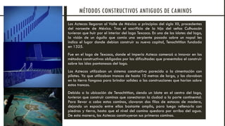Los Aztecas llegaron al Valle de México a principios del siglo XII, procedentes
del noroeste de México. Tras el sacrificio de la hija del seños Culhuacán
tuvieron que huir por el interior del lago Texcoco. En uno de los islotes del lago,
la visión de un águila que comía una serpiente posada sobre un nopal les
indico el lugar donde debían construir su nueva capital, Tenochtitlan fundada
en 1325.
Fue en el lago de Texcoco, donde el imperio Azteca comenzó a innovar en los
métodos constructivos obligados por las dificultades que presentaba el construir
sobre las islas pantanosas del lago.
Los Aztecas utilizaban un sistema constructivo parecido a la cimentación con
pilotes. Ya que utilizaban troncos de hasta 10 metros de largo, y los clavaban
en la tierra fangosa para brindar solidez a las construcciones que harían sobre
estos troncos.
Debido a la ubicación de Tenochtitlan, siendo un islote en el centro del lago,
tuvieron que construir caminos que conectaran la ciudad a la parte continental.
Para llevar a cabo estos caminos, clavaron dos filas de estacas de madera,
dejando un espacio entre ellas bastante amplio, para luego rellenarlo con
piedras y tierra, hasta que el nivel del camino quedara por arriba del agua.
De esta manera, los Aztecas construyeron sus primeros caminos.
MÉTODOS CONSTRUCTIVOS ANTIGUOS DE CAMINOS
 