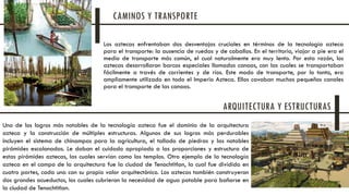 Los aztecas enfrentaban dos desventajas cruciales en términos de la tecnología azteca
para el transporte: la ausencia de ruedas y de caballos. En el territorio, viajar a pie era el
medio de transporte más común, el cual naturalmente era muy lento. Por esta razón, los
aztecas desarrollaron barcos especiales llamados canoas, con las cuales se transportaban
fácilmente a través de corrientes y de ríos. Este modo de transporte, por lo tanto, era
ampliamente utilizado en todo el Imperio Azteca. Ellos cavaban muchos pequeños canales
para el transporte de las canoas.
Uno de los logros más notables de la tecnología azteca fue el dominio de la arquitectura
azteca y la construcción de múltiples estructuras. Algunos de sus logros más perdurables
incluyen el sistema de chinampas para la agricultura, el tallado de piedras y las notables
pirámides escalonadas. Le daban el cuidado apropiado a las proporciones y estructura de
estas pirámides aztecas, las cuales servían como los templos. Otro ejemplo de la tecnología
azteca en el campo de la arquitectura fue la ciudad de Tenochtitlan, la cual fue dividida en
cuatro partes, cada una con su propio valor arquitectónico. Los aztecas también construyeron
dos grandes acueductos, los cuales cubrieron la necesidad de agua potable para bañarse en
la ciudad de Tenochtitlan.
CAMINOS Y TRANSPORTE
ARQUITECTURA Y ESTRUCTURAS
 