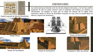 Las construcciones principales eran las de tipo religioso (tem-plos), y las de tipo político
(palacios). En ellos se podía advertir todo el esplendor del imperio, sus riquezas, su
refinamiento. Los templos, al igual que en todas las culturas de la región meso
americana, tenían la forma de pirámides truncadas en cuya cima se encontraban los
altares y lugares de ceremonias.
CONSTRUCCIONES
Templo Mayor
Templo de Xochiquetzal Tzompantli o ‘Altar de cráneos’
Templo de Quetzalcóatl
Templo de Tezcatlipoca
Recinto sagrado de México-Tenochtitlán
 