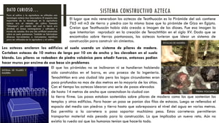 El lugar que más veneraban los aztecas de Teotihuacán es la Pirámide del sol: contiene
765 mil m3 de tierra y piedra con la misma base que la pirámide de Giza en Egipto.
Creían que Teotihuacán había sido creada a imagen de los dioses. Fue esa imagen la
que intentarían reproducir en la creación de Tenochtitlán en el siglo XV. Dado que se
encontraba sobre tierras pantanosas, los aztecas tuvieron que idear un sistema de
construcción para construir sin cimientos.
Para el cultivo y la agricultura se utilizaba una
tecnología azteca muy innovadora. El aspecto más
importante de la tecnología en la agricultura
azteca era el método de cultivo llamado
“chinampa”, por medio del cual la tierra era
dividida en áreas rectangulares y cultivada a
través de canales. Era una isla artificial construida
sobre un suelo pantanoso. También se fabricaban
diversas herramientas e instrumentos metálicos
para ser utilizados en la agricultura y el cultivo.
SISTEMA CONSTRUCTIVO AZTECADATO CURIOSO…
Los aztecas anclaron los edificios al suelo usando un sistema de pilares de madera.
Cortaban estacas de 10 metros de largo por 10 cm de ancho y las clavaban en el suelo
blando. Los pilares se rodeaban de piedra volcánica para añadir fuerza, entonces podían
hacer muros por encima de esa base sin problemas
El que las pirámides no se inclinaran ni se hundieran habiendo
sido construidas en el barro, es una proeza de la ingeniería.
Tenochtitlan era una ciudad isla pero los lagos circundantes eran
poco profundos no mas de dos metros en la mayoría de los sitios.
Con el tiempo los aztecas idearon una serie de pasos elevados
de hasta 14 metros de ancho que conectaban la ciudad con
la tierra firme. Los pasos estaban sostenidos sobre pilares de madera como los que sostenían los
templos y otros edificios. Para hacer un paso se ponían dos filas de estacas. Luego se rellenaba el
espacio del medio con piedras y tierra hasta que sobrepasara el nivel del agua en varios metros.
Eso permitía a la carretera o paso soportar muchísimo peso. Estas carreteras permitieron
transportar material más pesado para la construcción. Lo que implicaba un nuevo reto. Aún no
existía la rueda así que los humanos tenían que hacerlo todo.
PIEDRA VOLCANICA
SISTEMA DE PILARES Y
MADERA
ESTACAS DE MADERA
 