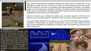 Estas carreteras permitieron transportar material más pesado para la construcción. Lo que
implicaba un nuevo reto. Aún no existía la rueda así que los humanos tenían que hacerlo
todo. No existían las carretas ni los animales, las cargas pequeñas se llevaban a la espalda
sujetas con una cuerda que se ajustaba a la frente. Los objetos grandes como los bloques de
piedra para las pirámides los cargaban utilizando la fuerza una gran cantidad de hombres
posiblemente usando troncos como rodamientos.
Cuenta la leyenda que un bloque de piedra para un templo requería la fuerza de mil
hombres para arrastrarlo desde las montañas de tierra firme por el paso hasta la ciudad.
Los pasos también ofrecieron a los aztecas una nueva forma de introducir agua potable en
Tenochtitlan, anteriormente los aztecas transportaban el agua en canoas desde la horilla
pero el gran crecimiento de la población los obligo a tener una solución mas avanzada para
cubrir la demanda.
EL ACUEDUCTO AZTECA.
El acueducto tenía dos canales, cada
uno con 1,20 metros de alto por 1
metro de ancho. Uno se mantenía con
agua limpia y en el otro fluía el agua.
El acueducto de dos tubos recorría 5km
desde tierra firme hasta el centro de
la ciudad isla. En la ciudad el agua se
distribuía a fuentes públicas y
embalses y se distribuía en jarras de
barro.
 