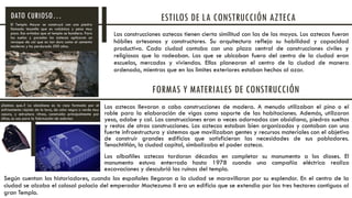 Las construcciones aztecas tienen cierta similitud con las de los mayas. Los aztecas fueron
hábiles artesanos y constructores. Su arquitectura refleja su habilidad y capacidad
productiva. Cada ciudad contaba con una plaza central de construcciones civiles y
religiosas que la rodeaban. Las que se ubicaban fuera del centro de la ciudad eran
escuelas, mercados y viviendas. Ellos planearon el centro de la ciudad de manera
ordenada, mientras que en los limites exteriores estaban hechos al azar.
El Templo Mayor se construyó con una piedra
llamada tezontle que es volcánica y pesa muy
poco. Eso evitaba que el templo se hundiera. Para
los suelos y paredes los aztecas aplicaron un
revoque de cal que es tan duro como el cemento
moderno y ha perdurado 500 años.
ESTILOS DE LA CONSTRUCCIÓN AZTECADATO CURIOSO…
FORMAS Y MATERIALES DE CONSTRUCCIÓN
Los aztecas llevaron a cabo construcciones de madera. A menudo utilizaban el pino o el
roble para la elaboración de vigas como soporte de las habitaciones. Además, utilizaron
yeso, adobe y cal. Las construcciones eran a veces adornadas con obsidiana, piedras sueltas
y restos de otras construcciones. Los aztecas estaban bien organizados y contaban con una
fuerte infraestructura y sistemas que movilizaban gentes y recursos materiales con el objetivo
de construir grandes edificios que satisficieran las necesidades de sus pobladores.
Tenochtitlán, la ciudad capital, simbolizaba el poder azteca.
Los albañiles aztecas tardaron décadas en completar su monumento a los dioses. El
monumento estuvo enterrado hasta 1978 cuando una compañía eléctrica realizo
excavaciones y descubrió las ruinas del templo.
Según cuentan los historiadores, cuando los españoles llegaron a la ciudad se maravillaron por su esplendor. En el centro de la
ciudad se alzaba el colosal palacio del emperador Moctezuma II era un edificio que se extendia por las tres hectares contiguas al
gran Templo.
¿Sabias que..? La obsidiana es la roca formada por el
enfriamiento rápido de la lava, de color negro o verde muy
oscuro, y estructura vítrea, construida principalmente por
sílice; se usa para la fabricación de adornos
 