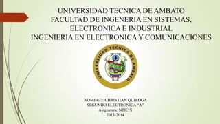 UNIVERSIDAD TECNICA DE AMBATO
FACULTAD DE INGENERIA EN SISTEMAS,
ELECTRONICA E INDUSTRIAL
INGENIERIA EN ELECTRONICA Y COMUNICACIONES

NOMBRE : CHRISTIAN QUIROGA
SEGUNDO ELECTRONICA “A”
Asignatura: NTIC‟S
2013-2014

 