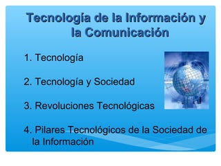 Tecnología de la Información yTecnología de la Información y
la Comunicaciónla Comunicación
1. Tecnología
2. Tecnología y Sociedad
3. Revoluciones Tecnológicas
4. Pilares Tecnológicos de la Sociedad de
la Información
 