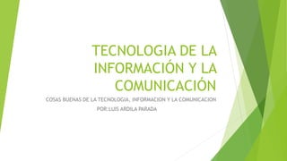 TECNOLOGIA DE LA
INFORMACIÓN Y LA
COMUNICACIÓN
COSAS BUENAS DE LA TECNOLOGIA, INFORMACION Y LA COMUNICACION
POR:LUIS ARDILA PARADA
 