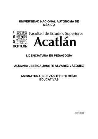 UNIVERSIDAD NACIONAL AUTÓNOMA DE
               MÉXICO




      LICENCIATURA EN PEDAGOGÍA


ALUMNA: JESSICA JANETE ÁLVAREZ VÁZQUEZ


   ASIGNATURA: NUEVAS TECNOLOGÍAS
            EDUCATIVAS




                                  06/09/2012
 