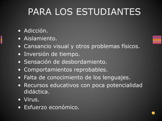 PARA LOS ESTUDIANTES
• Adicción.
• Aislamiento.
• Cansancio visual y otros problemas físicos.
• Inversión de tiempo.
• Sensación de desbordamiento.
• Comportamientos reprobables.
• Falta de conocimiento de los lenguajes.
• Recursos educativos con poca potencialidad
  didáctica.
• Virus.
• Esfuerzo económico.
 