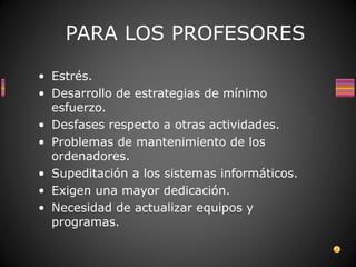 PARA LOS PROFESORES

• Estrés.
• Desarrollo de estrategias de mínimo
  esfuerzo.
• Desfases respecto a otras actividades.
• Problemas de mantenimiento de los
  ordenadores.
• Supeditación a los sistemas informáticos.
• Exigen una mayor dedicación.
• Necesidad de actualizar equipos y
  programas.
 