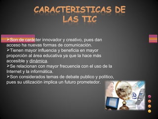 Son de carácter innovador y creativo, pues dan
acceso ha nuevas formas de comunicación.
Tienen mayor influencia y beneficia en mayor
proporción al área educativa ya que la hace más
accesible y dinámica.
Se relacionan con mayor frecuencia con el uso de la
Internet y la informática.
Son considerados temas de debate publico y político,
pues su utilización implica un futuro prometedor.
 